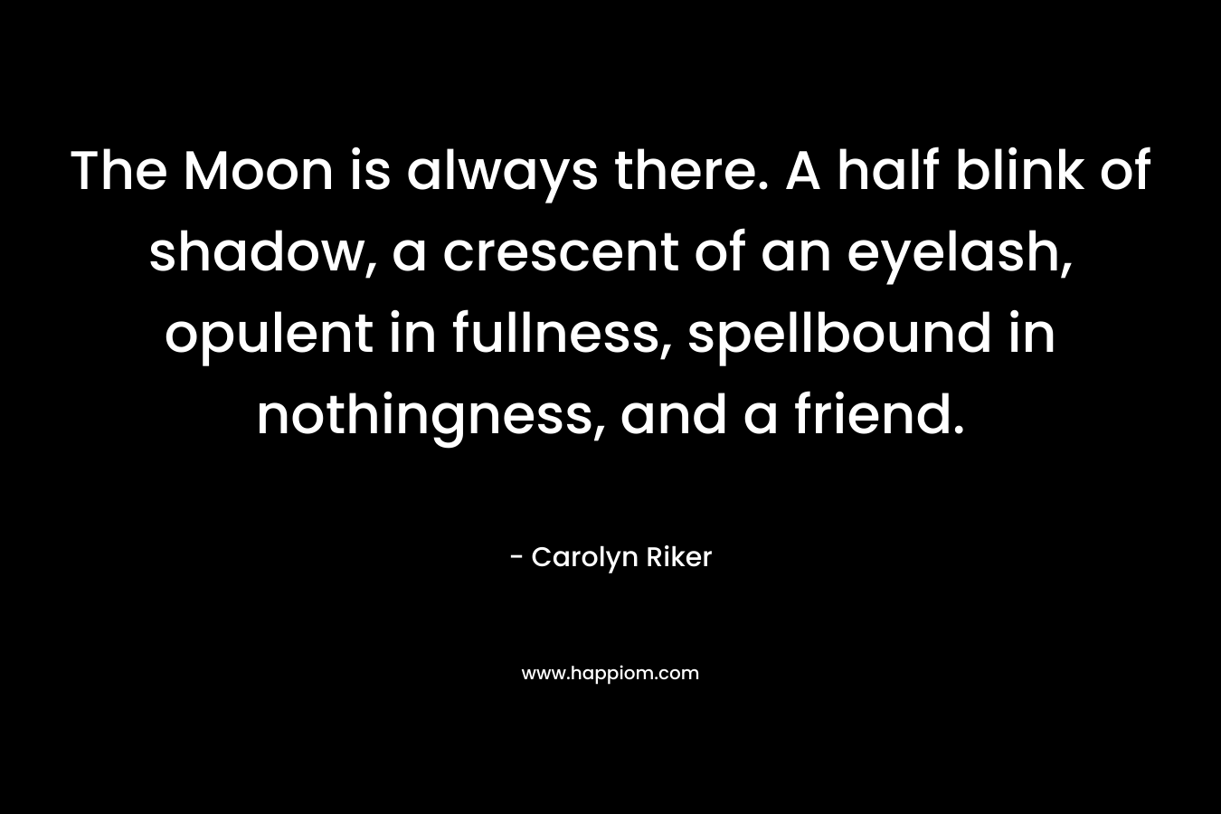 The Moon is always there. A half blink of shadow, a crescent of an eyelash, opulent in fullness, spellbound in nothingness, and a friend. – Carolyn Riker