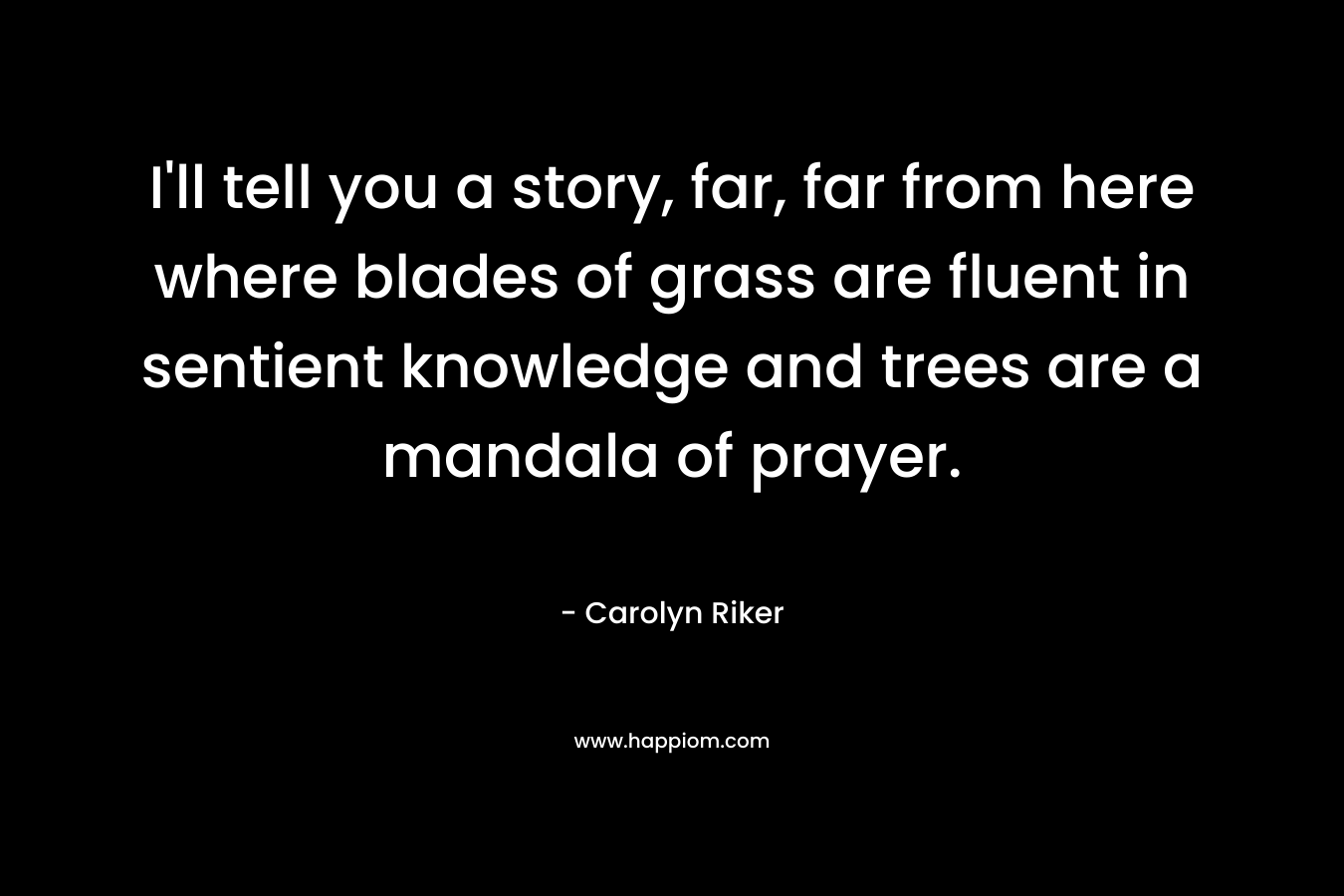 I’ll tell you a story, far, far from here where blades of grass are fluent in sentient knowledge and trees are a mandala of prayer. – Carolyn Riker