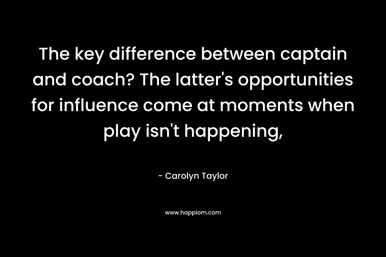 The key difference between captain and coach? The latter’s opportunities for influence come at moments when play isn’t happening, – Carolyn  Taylor