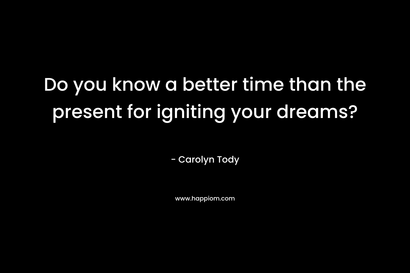 Do you know a better time than the present for igniting your dreams? – Carolyn Tody