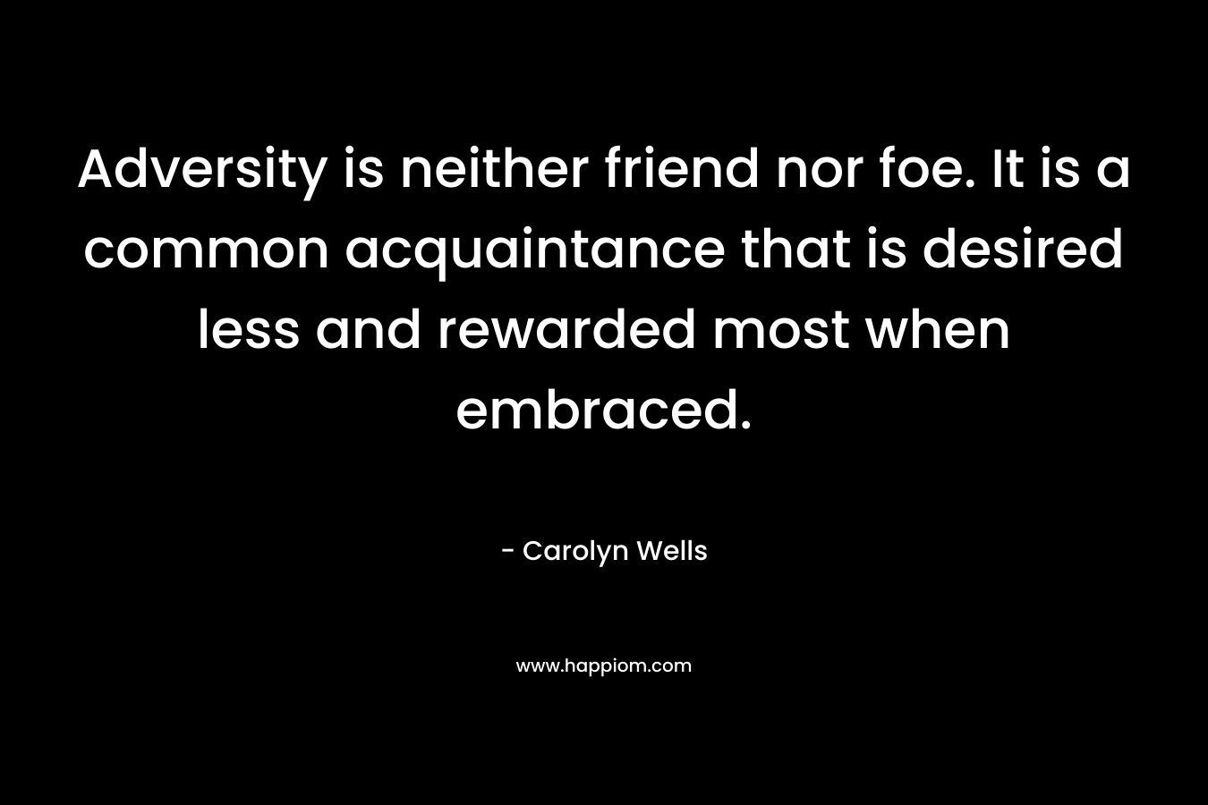 Adversity is neither friend nor foe. It is a common acquaintance that is desired less and rewarded most when embraced. – Carolyn Wells