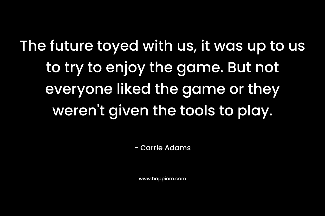 The future toyed with us, it was up to us to try to enjoy the game. But not everyone liked the game or they weren’t given the tools to play. – Carrie Adams