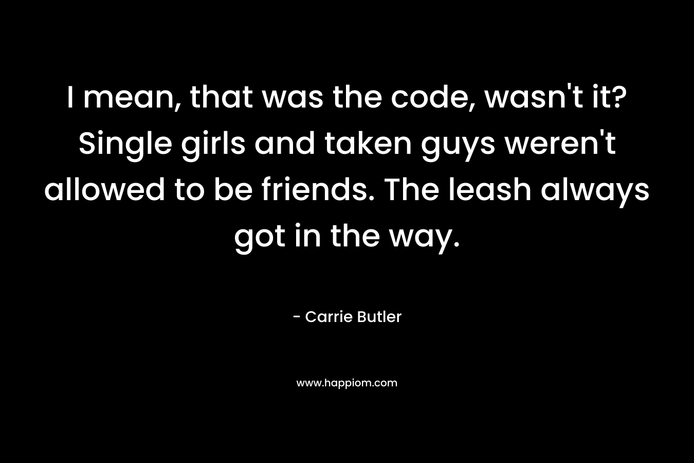 I mean, that was the code, wasn’t it? Single girls and taken guys weren’t allowed to be friends. The leash always got in the way. – Carrie Butler