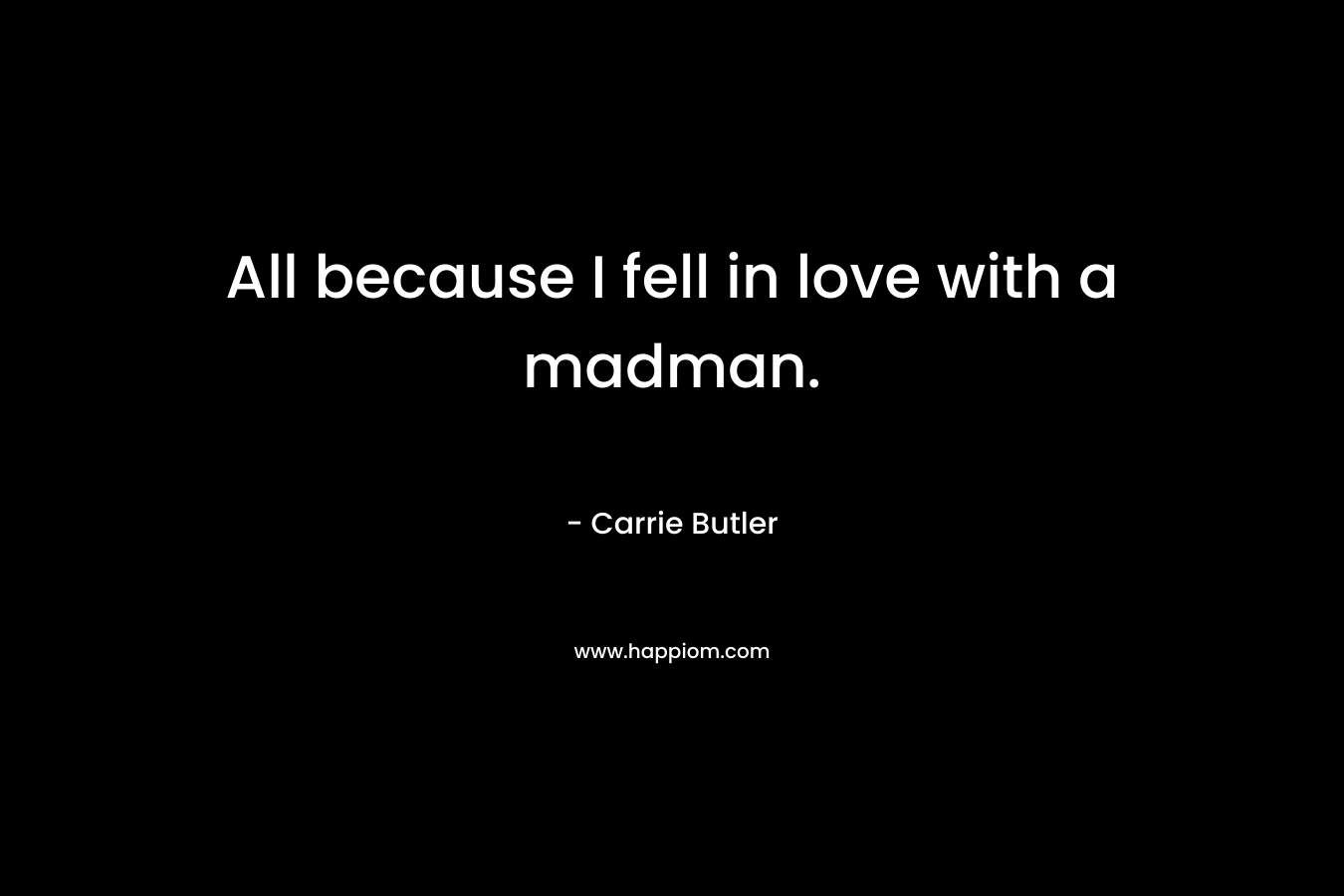 All because I fell in love with a madman. – Carrie Butler
