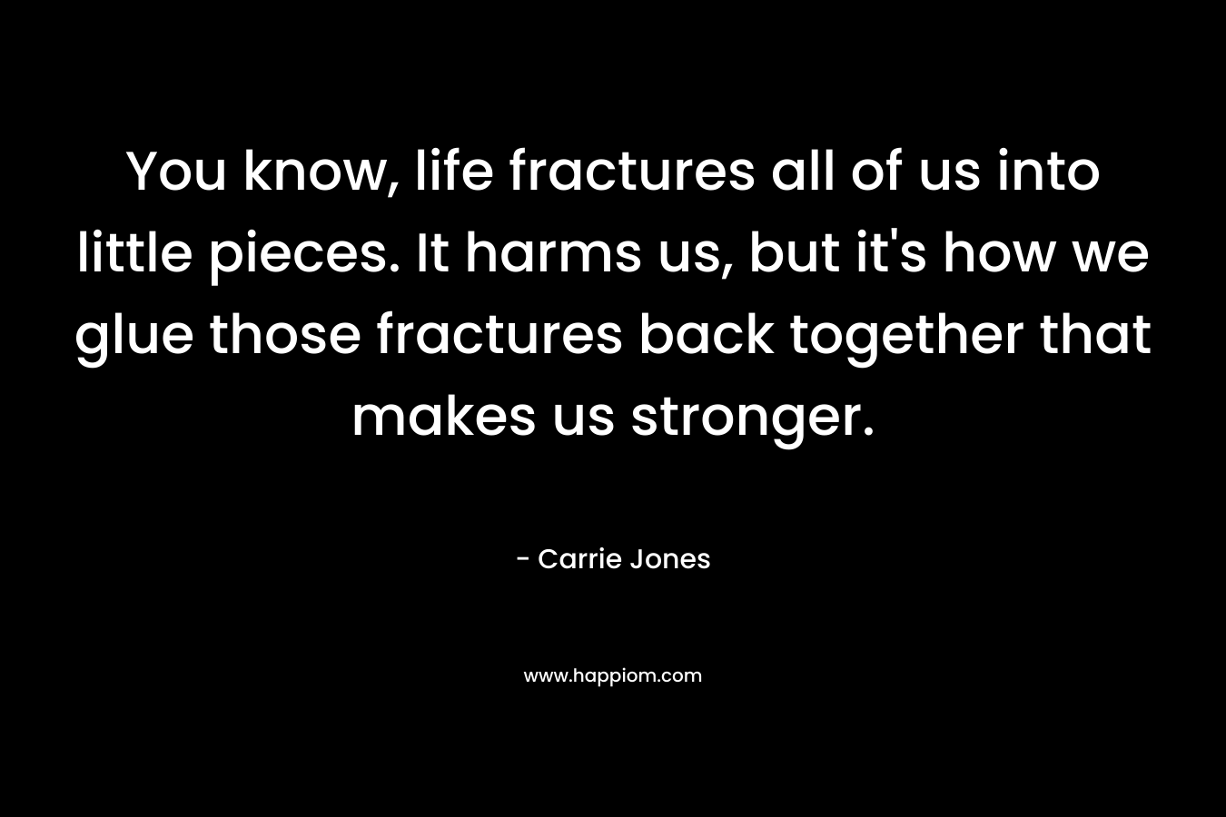 You know, life fractures all of us into little pieces. It harms us, but it’s how we glue those fractures back together that makes us stronger. – Carrie Jones