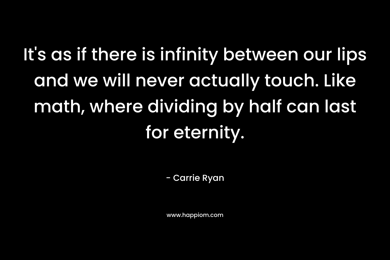 It’s as if there is infinity between our lips and we will never actually touch. Like math, where dividing by half can last for eternity. – Carrie Ryan