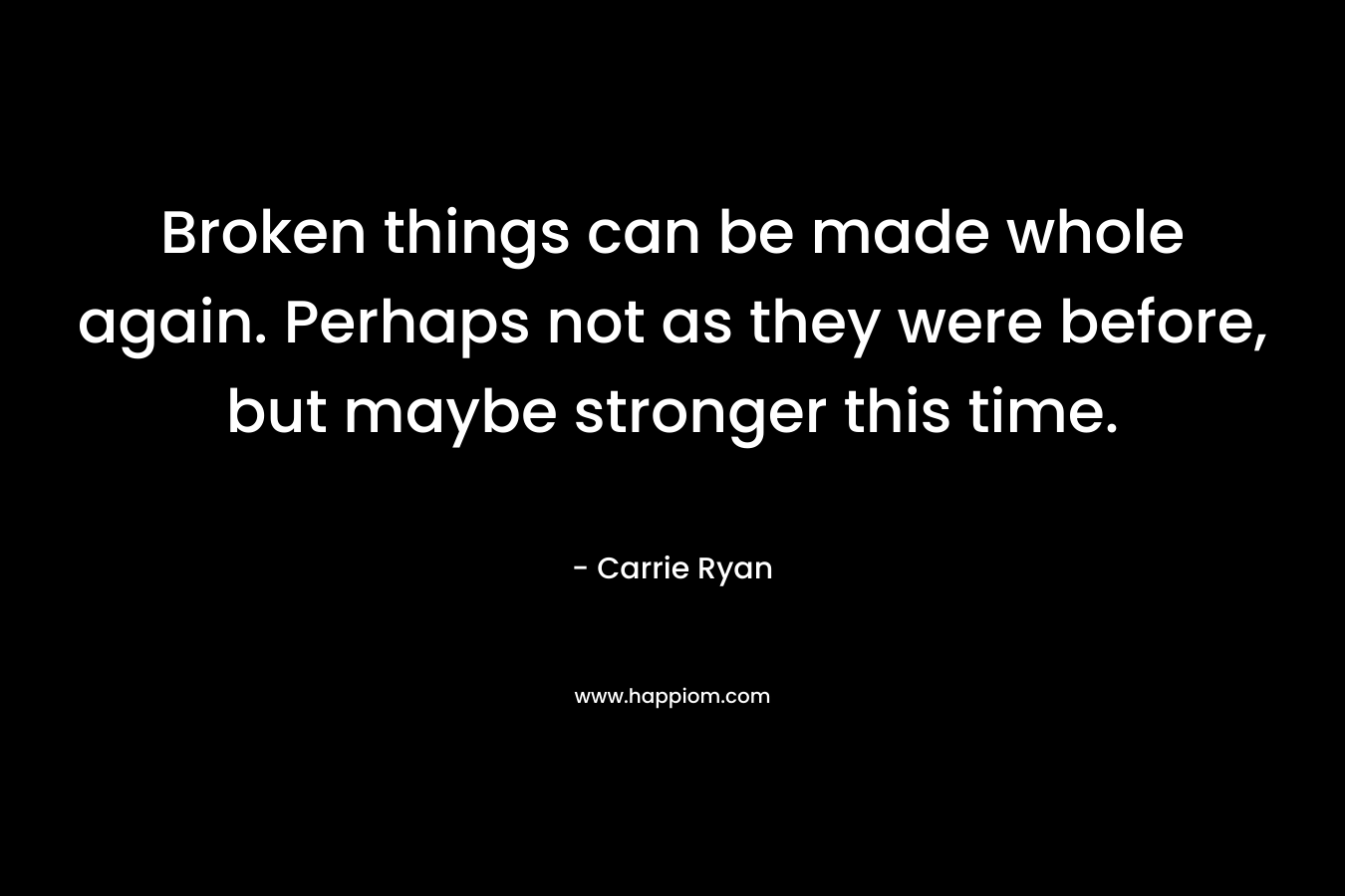 Broken things can be made whole again. Perhaps not as they were before, but maybe stronger this time. – Carrie Ryan