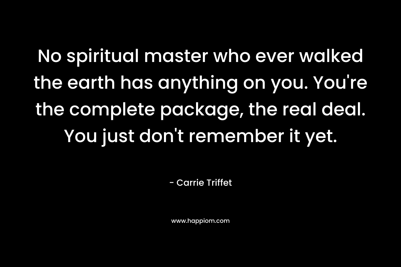 No spiritual master who ever walked the earth has anything on you. You're the complete package, the real deal. You just don't remember it yet.