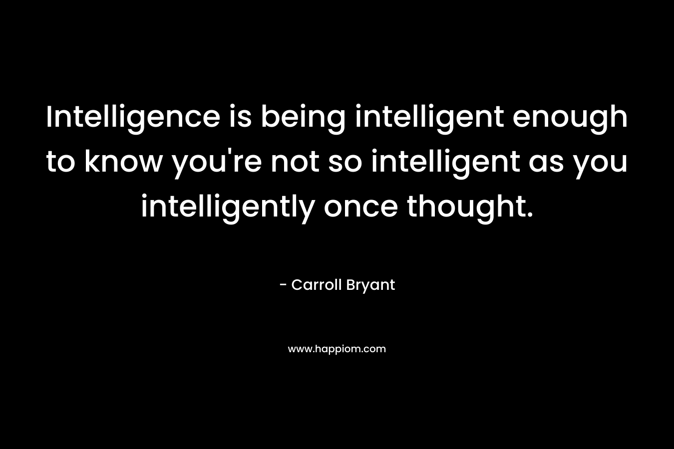 Intelligence is being intelligent enough to know you’re not so intelligent as you intelligently once thought. – Carroll Bryant