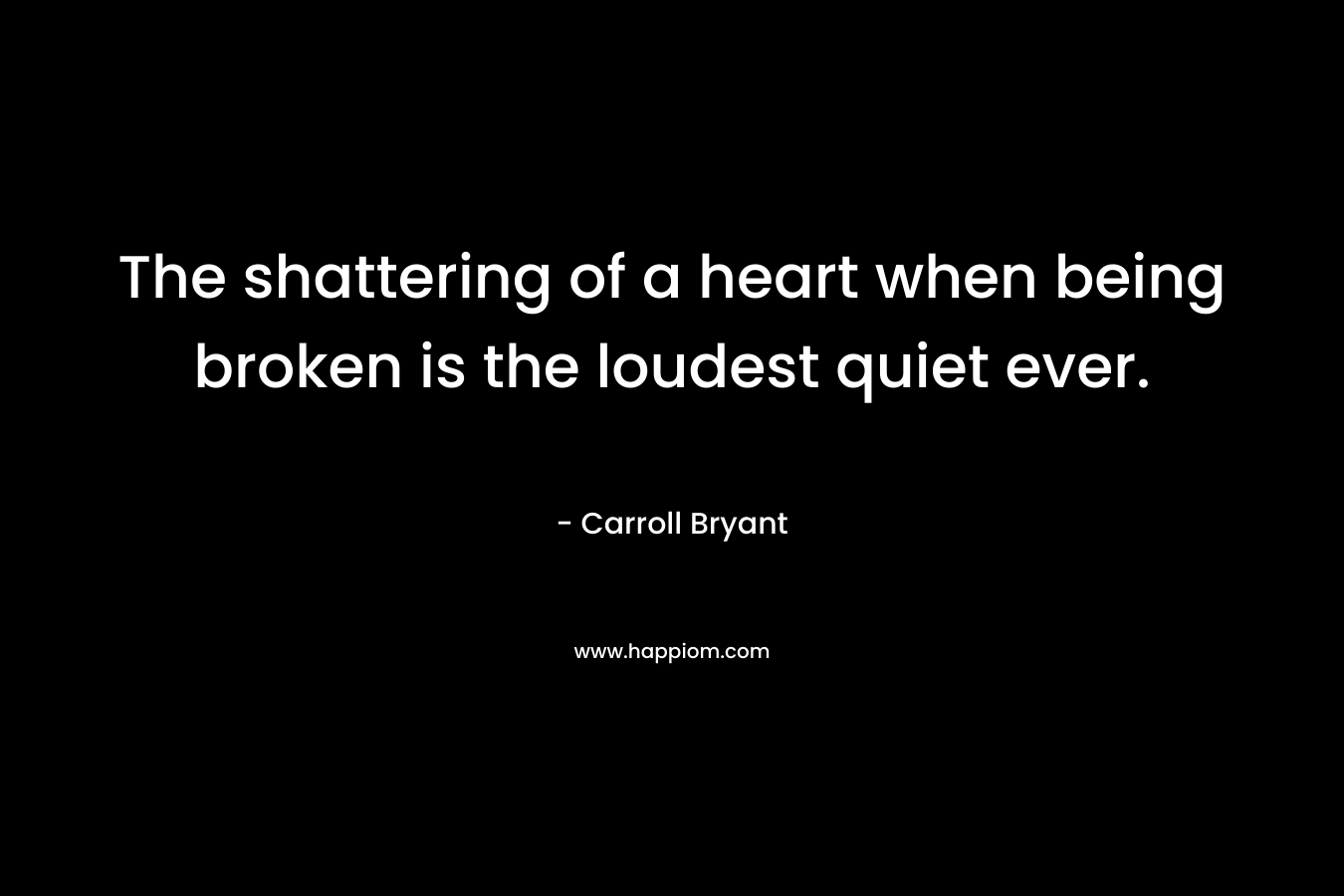 The shattering of a heart when being broken is the loudest quiet ever. – Carroll Bryant