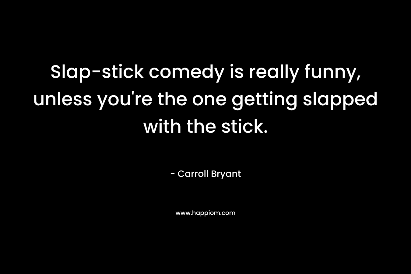 Slap-stick comedy is really funny, unless you're the one getting slapped with the stick.