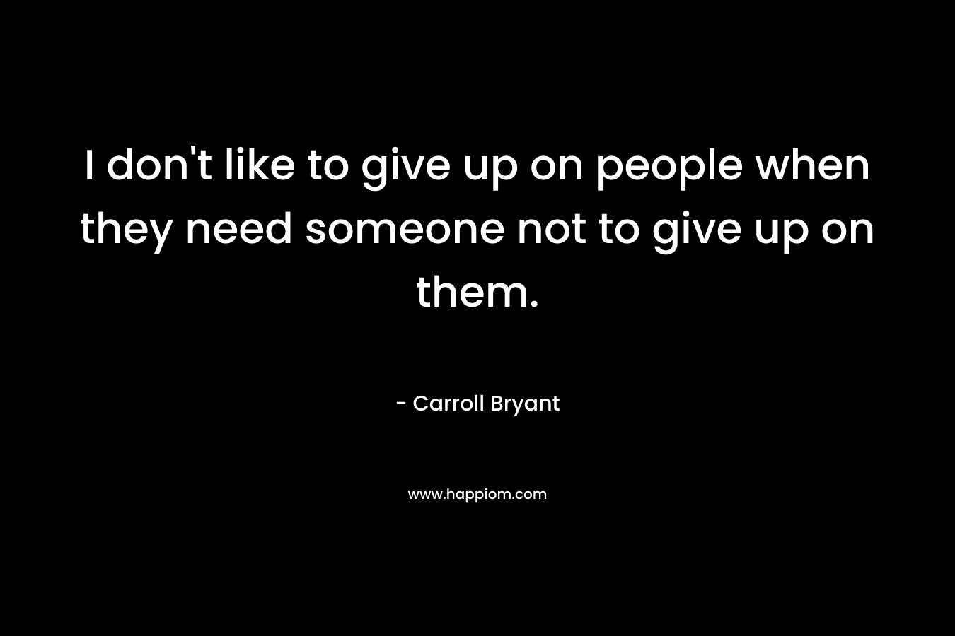 I don't like to give up on people when they need someone not to give up on them.