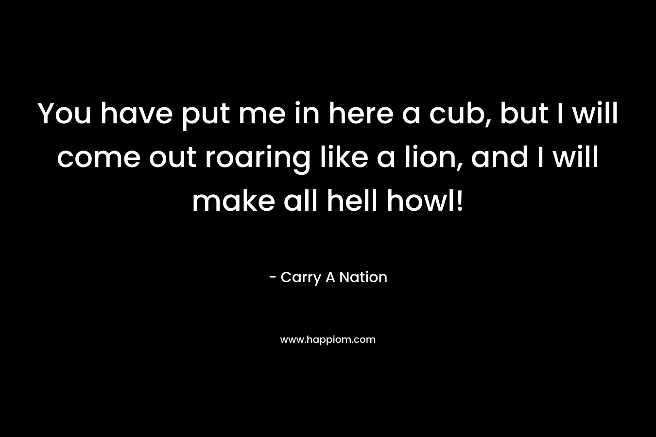 You have put me in here a cub, but I will come out roaring like a lion, and I will make all hell howl! – Carry A Nation