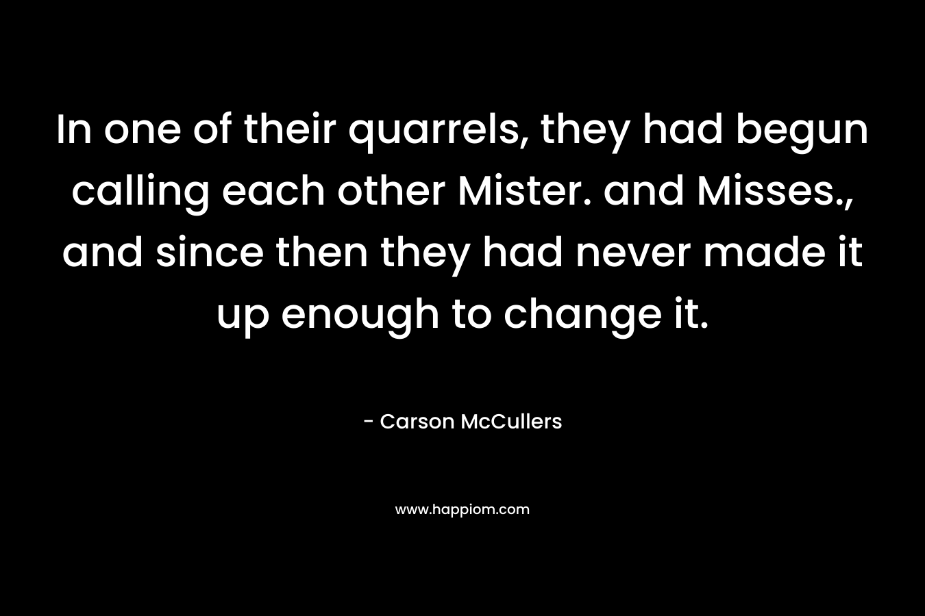 In one of their quarrels, they had begun calling each other Mister. and Misses., and since then they had never made it up enough to change it. – Carson McCullers