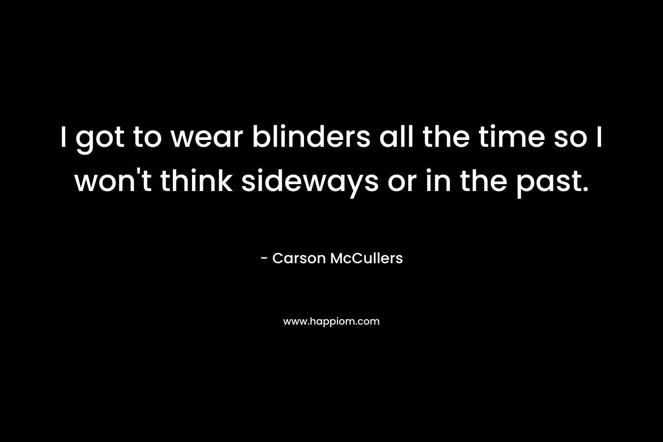I got to wear blinders all the time so I won’t think sideways or in the past. – Carson McCullers