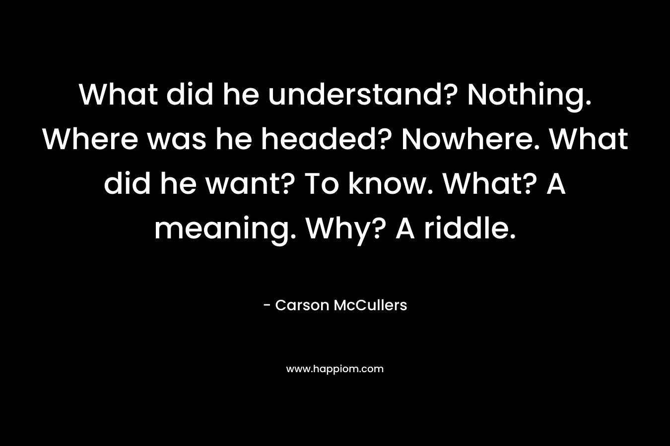 What did he understand? Nothing. Where was he headed? Nowhere. What did he want? To know. What? A meaning. Why? A riddle. – Carson McCullers