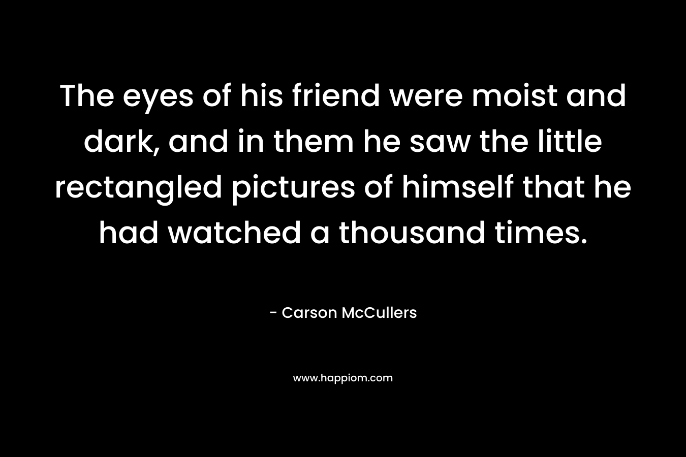 The eyes of his friend were moist and dark, and in them he saw the little rectangled pictures of himself that he had watched a thousand times. – Carson McCullers