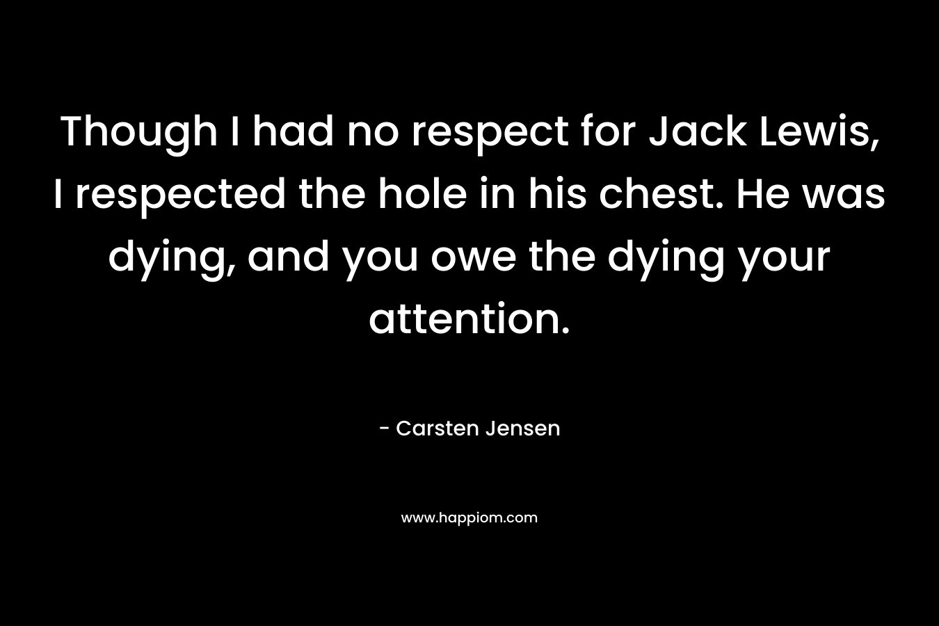 Though I had no respect for Jack Lewis, I respected the hole in his chest. He was dying, and you owe the dying your attention. – Carsten Jensen