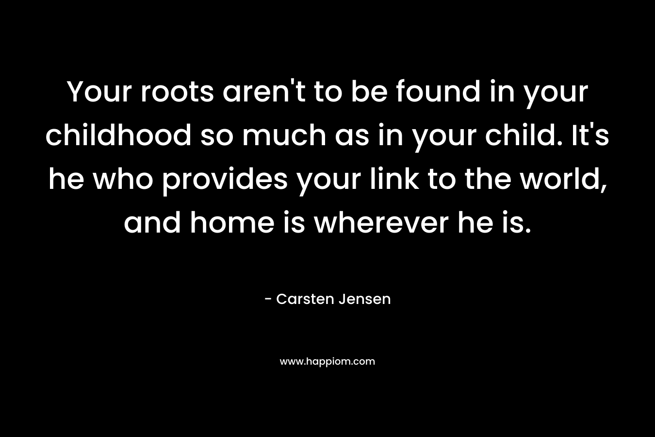 Your roots aren’t to be found in your childhood so much as in your child. It’s he who provides your link to the world, and home is wherever he is. – Carsten Jensen