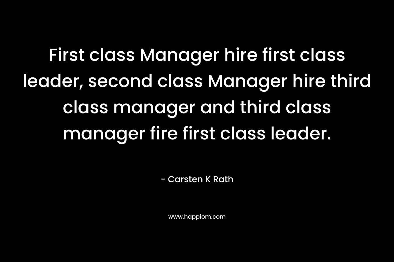 First class Manager hire first class leader, second class Manager hire third class manager and third class manager fire first class leader. – Carsten K Rath