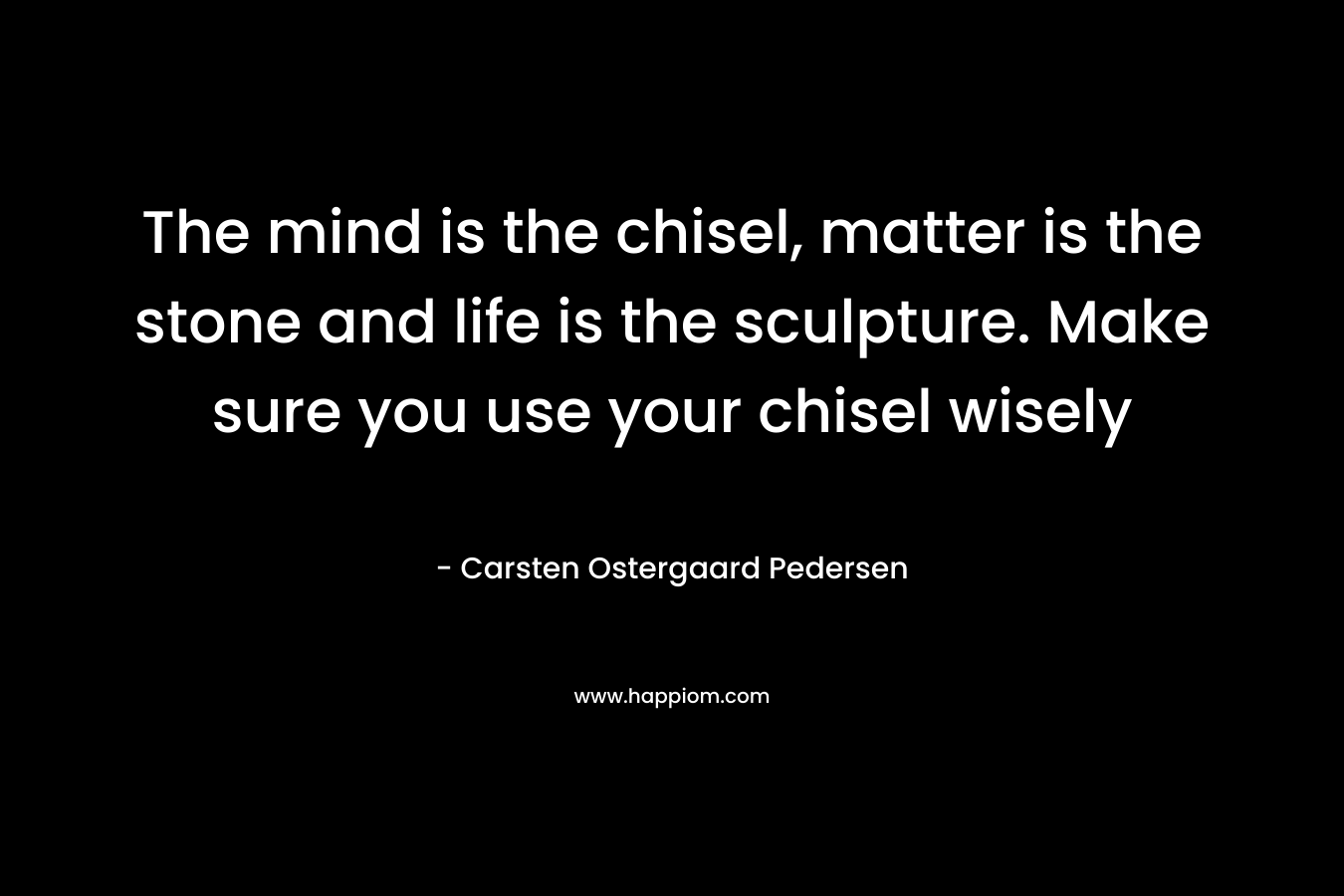 The mind is the chisel, matter is the stone and life is the sculpture. Make sure you use your chisel wisely – Carsten Ostergaard Pedersen