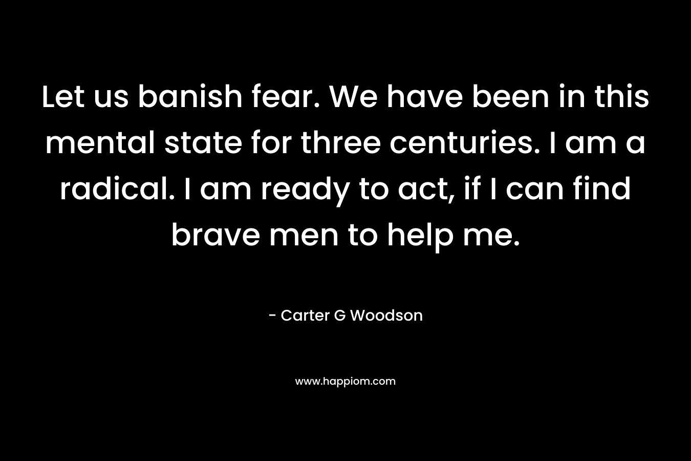 Let us banish fear. We have been in this mental state for three centuries. I am a radical. I am ready to act, if I can find brave men to help me. – Carter G Woodson