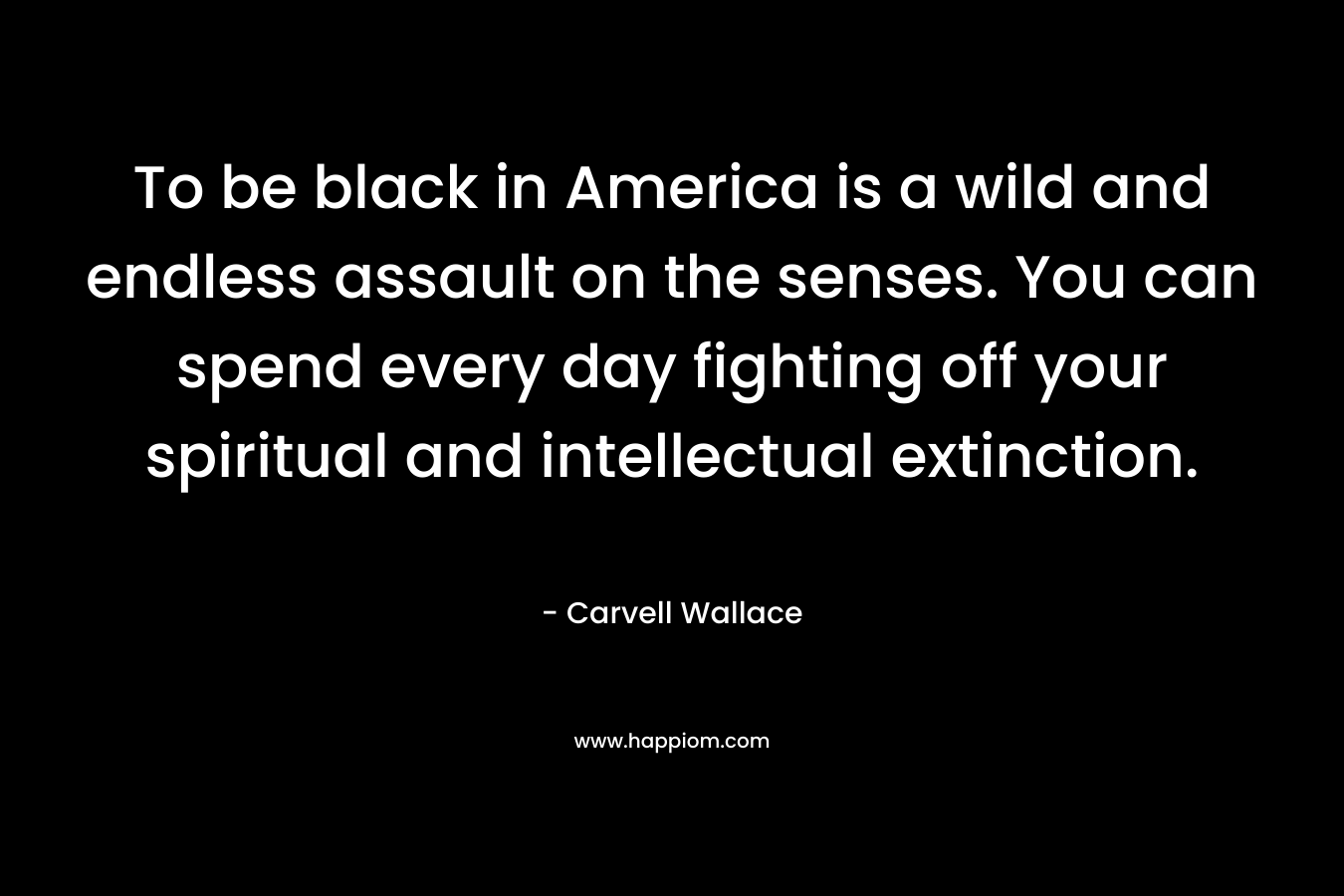 To be black in America is a wild and endless assault on the senses. You can spend every day fighting off your spiritual and intellectual extinction.