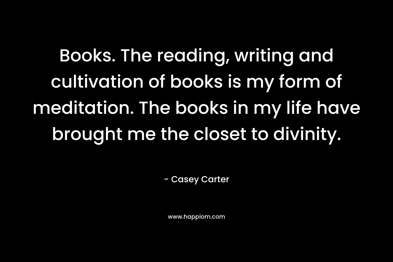 Books. The reading, writing and cultivation of books is my form of meditation. The books in my life have brought me the closet to divinity. – Casey  Carter