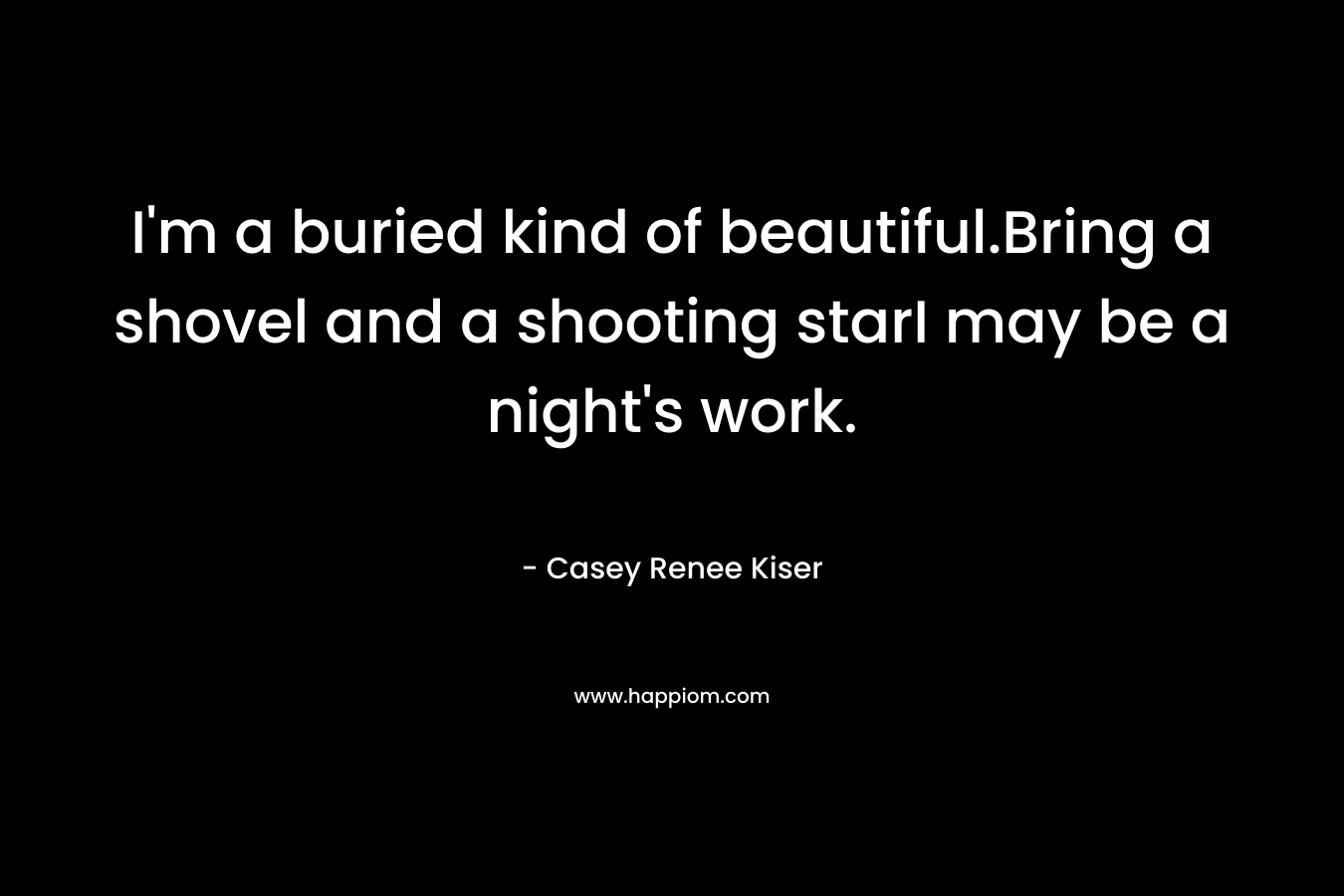 I’m a buried kind of beautiful.Bring a shovel and a shooting starI may be a night’s work. – Casey Renee Kiser