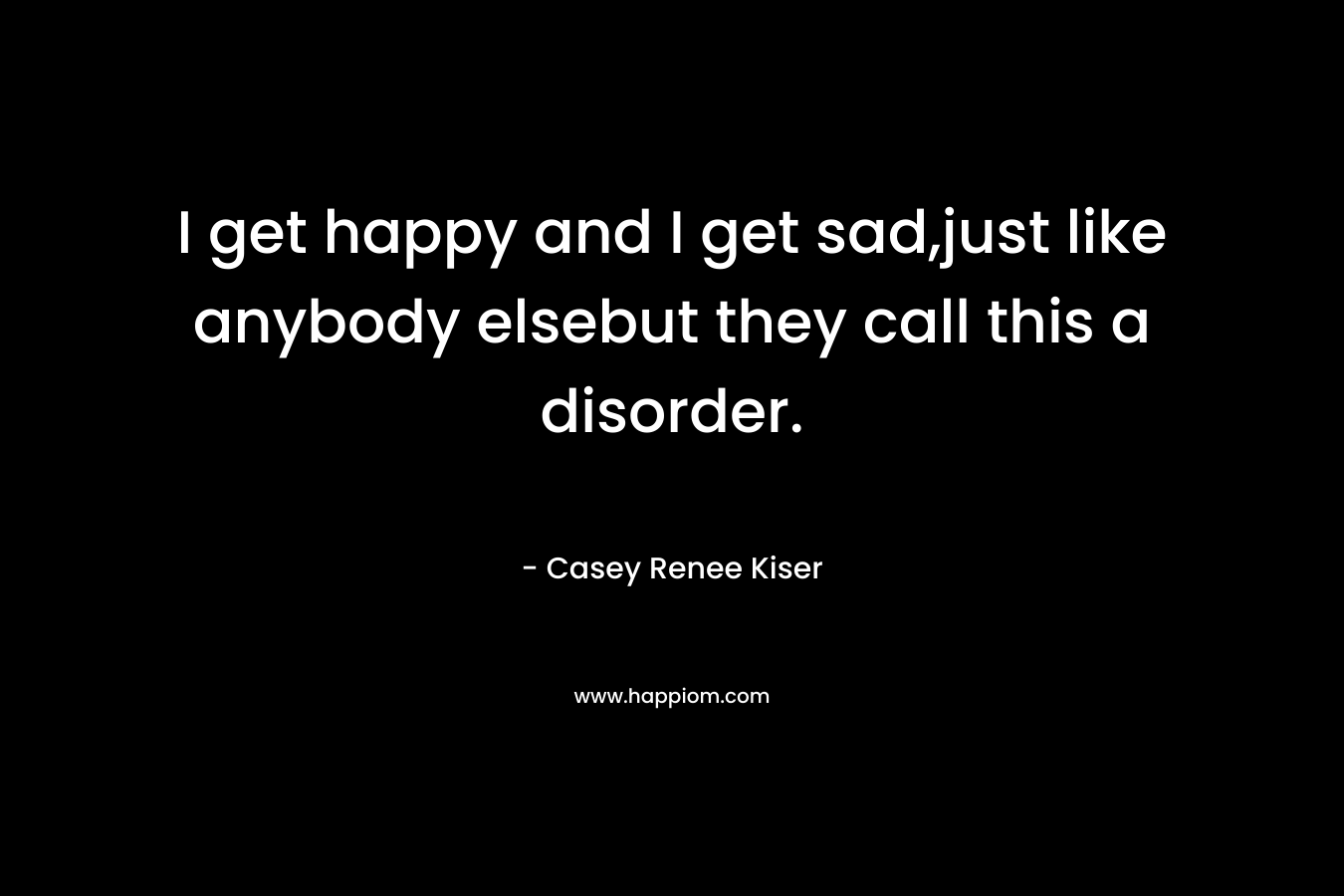 I get happy and I get sad,just like anybody elsebut they call this a disorder. – Casey Renee Kiser