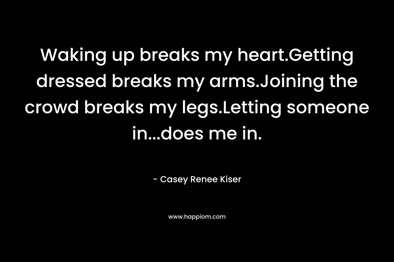 Waking up breaks my heart.Getting dressed breaks my arms.Joining the crowd breaks my legs.Letting someone in…does me in. – Casey Renee Kiser