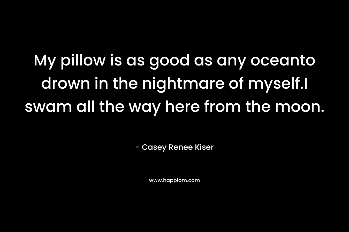 My pillow is as good as any oceanto drown in the nightmare of myself.I swam all the way here from the moon. – Casey Renee Kiser