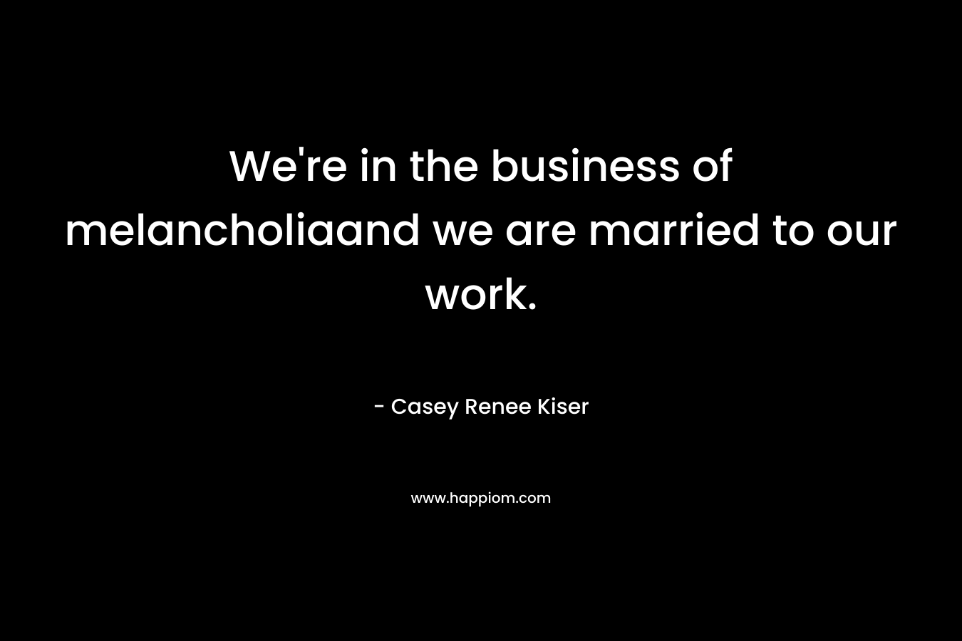 We’re in the business of melancholiaand we are married to our work. – Casey Renee Kiser