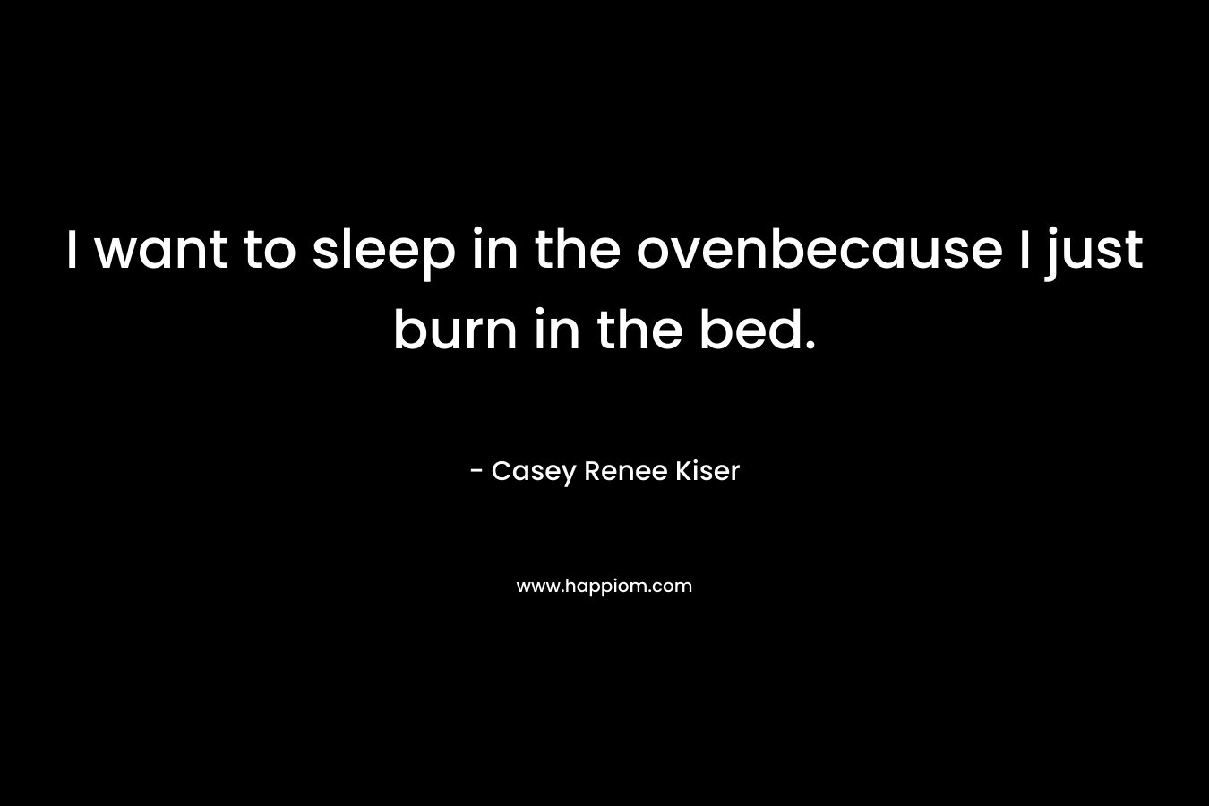 I want to sleep in the ovenbecause I just burn in the bed.