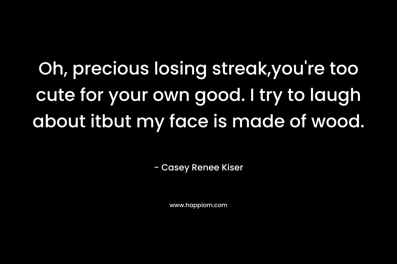 Oh, precious losing streak,you’re too cute for your own good. I try to laugh about itbut my face is made of wood. – Casey Renee Kiser