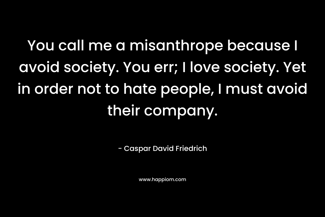 You call me a misanthrope because I avoid society. You err; I love society. Yet in order not to hate people, I must avoid their company.