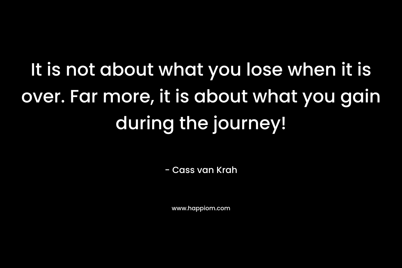 It is not about what you lose when it is over. Far more, it is about what you gain during the journey! – Cass van Krah