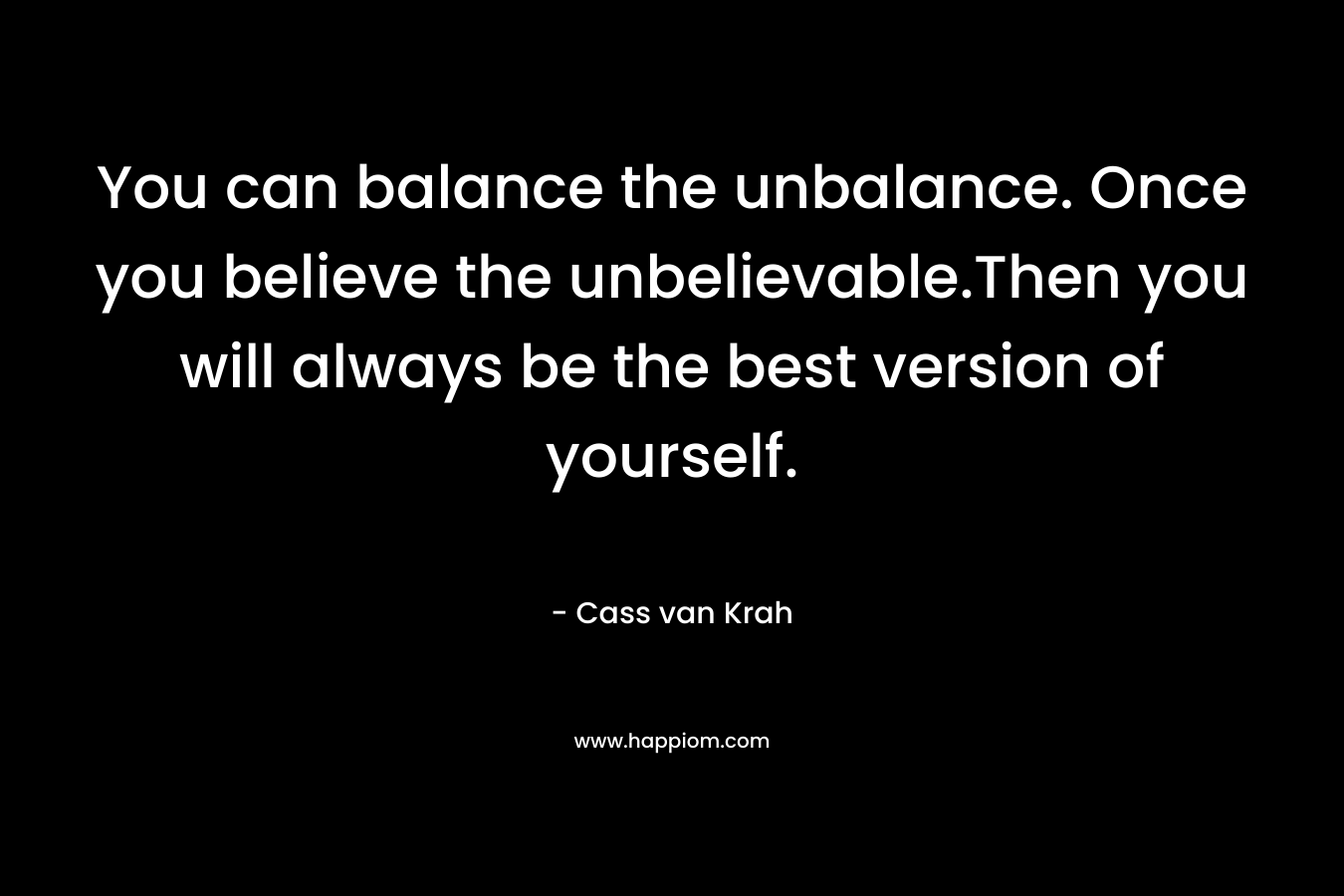 You can balance the unbalance. Once you believe the unbelievable.Then you will always be the best version of yourself.