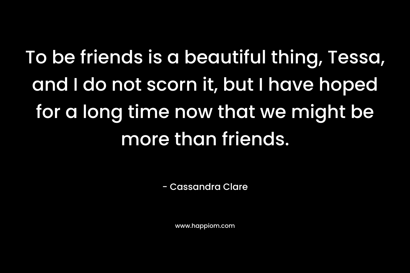 To be friends is a beautiful thing, Tessa, and I do not scorn it, but I have hoped for a long time now that we might be more than friends. – Cassandra Clare