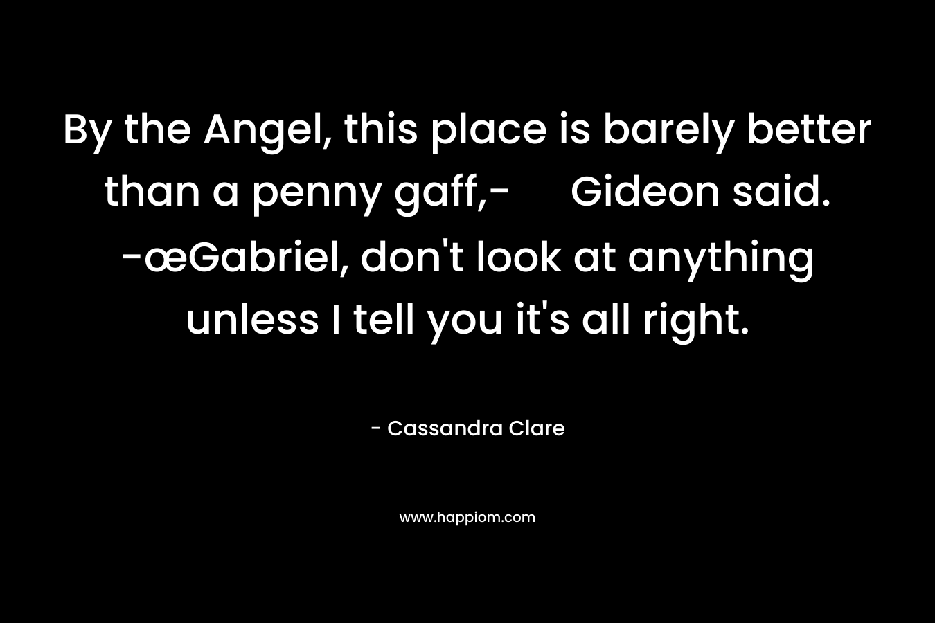 By the Angel, this place is barely better than a penny gaff,- Gideon said. -œGabriel, don’t look at anything unless I tell you it’s all right. – Cassandra Clare