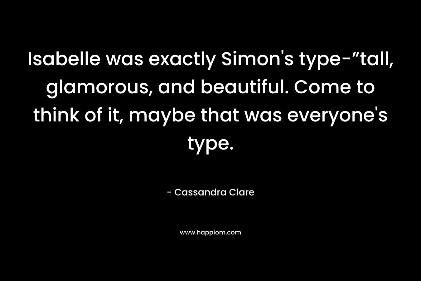 Isabelle was exactly Simon’s type-”tall, glamorous, and beautiful. Come to think of it, maybe that was everyone’s type. – Cassandra Clare