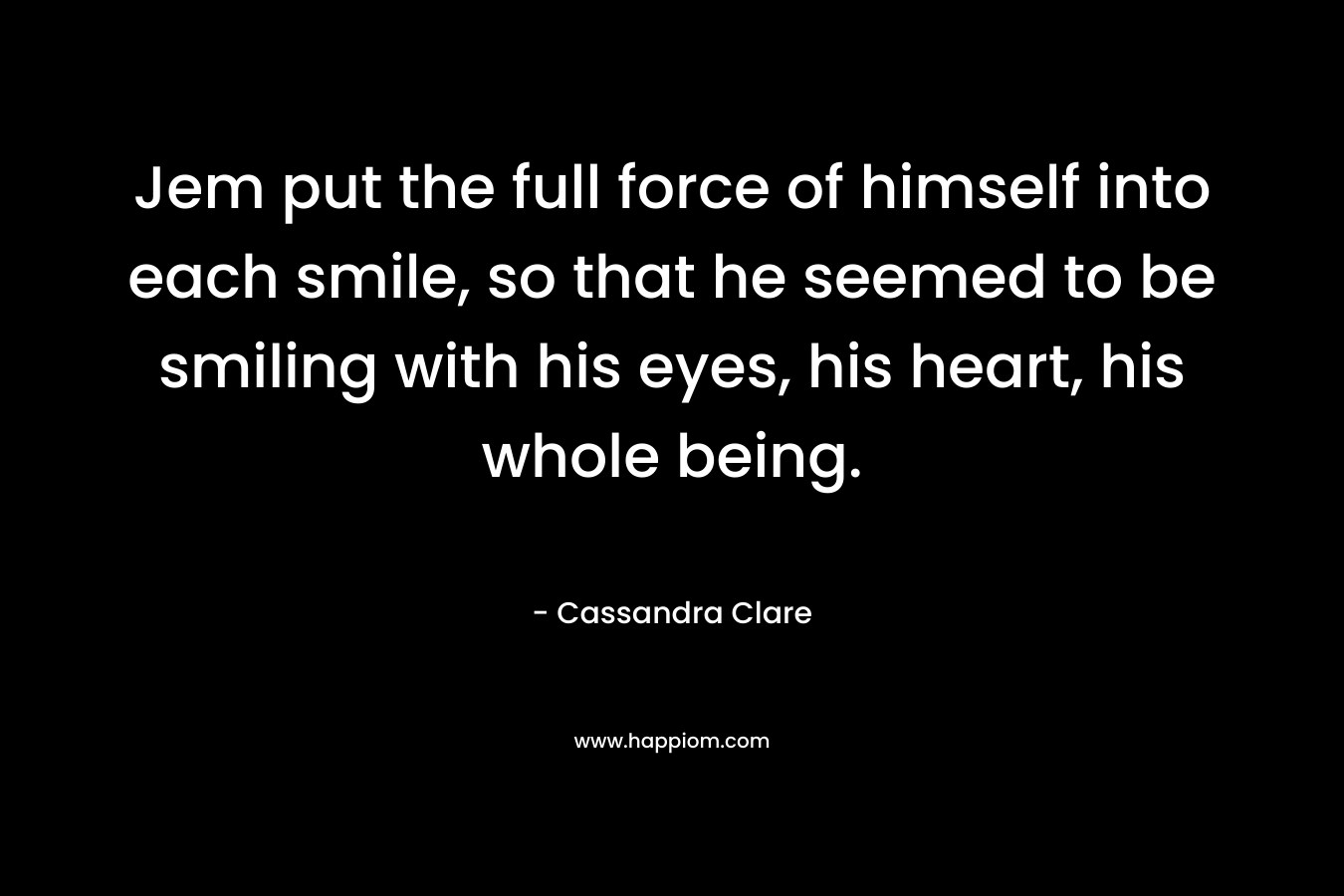 Jem put the full force of himself into each smile, so that he seemed to be smiling with his eyes, his heart, his whole being.