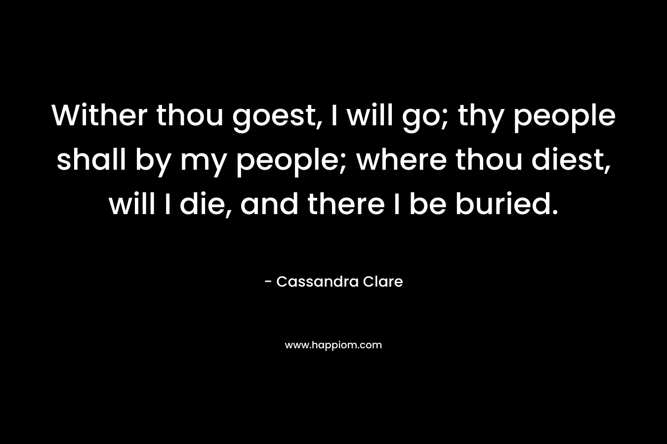 Wither thou goest, I will go; thy people shall by my people; where thou diest, will I die, and there I be buried. – Cassandra Clare