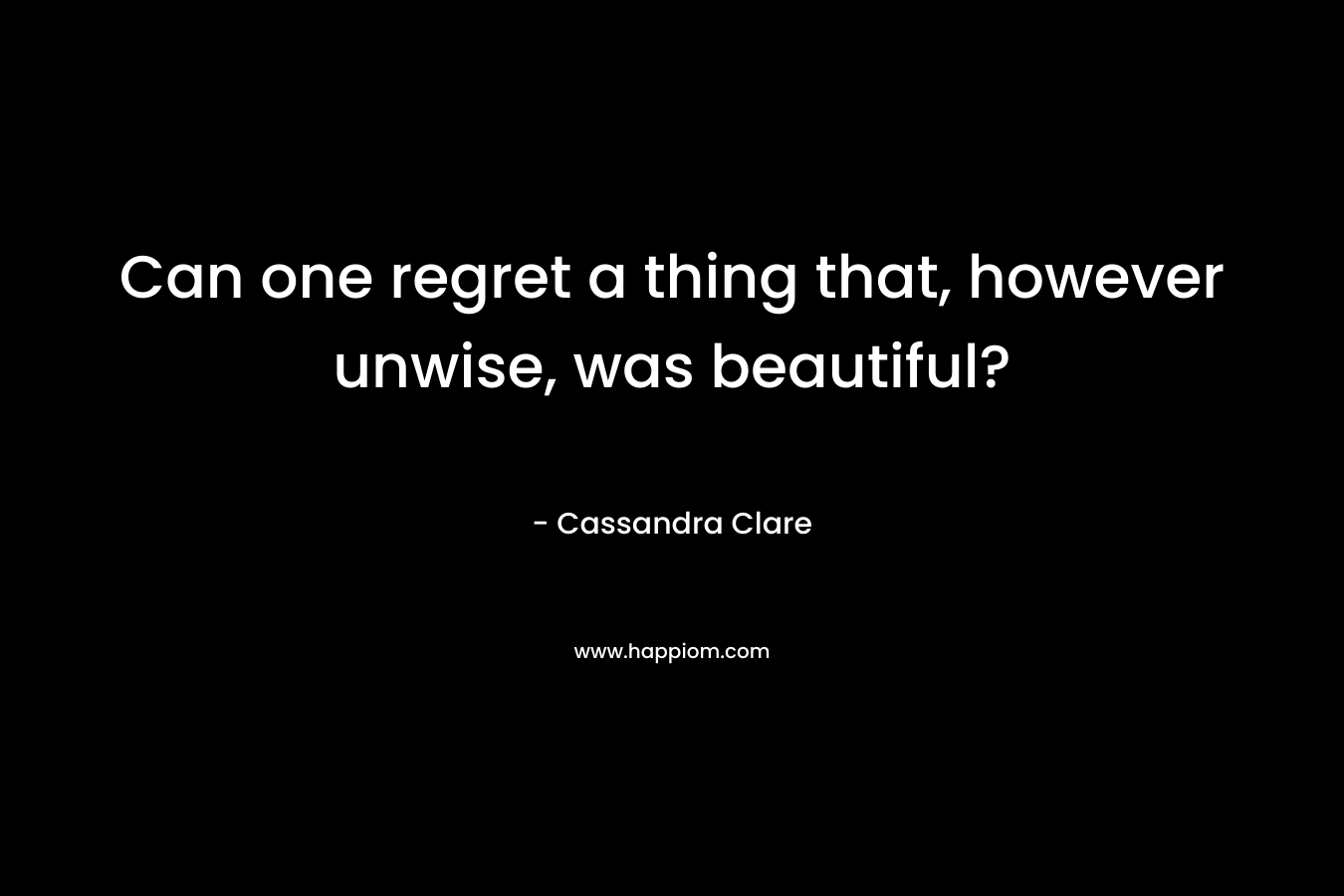 Can one regret a thing that, however unwise, was beautiful?