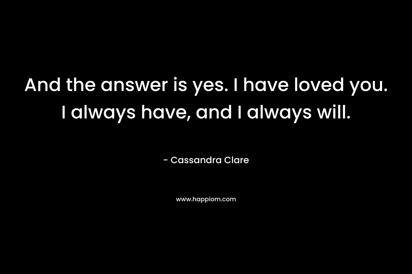 And the answer is yes. I have loved you. I always have, and I always will. – Cassandra Clare