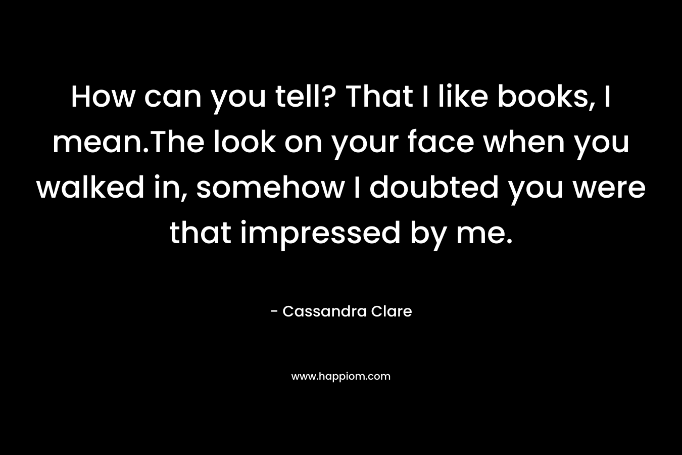 How can you tell? That I like books, I mean.The look on your face when you walked in, somehow I doubted you were that impressed by me.