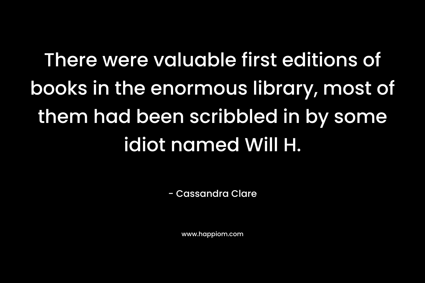 There were valuable first editions of books in the enormous library, most of them had been scribbled in by some idiot named Will H. – Cassandra Clare