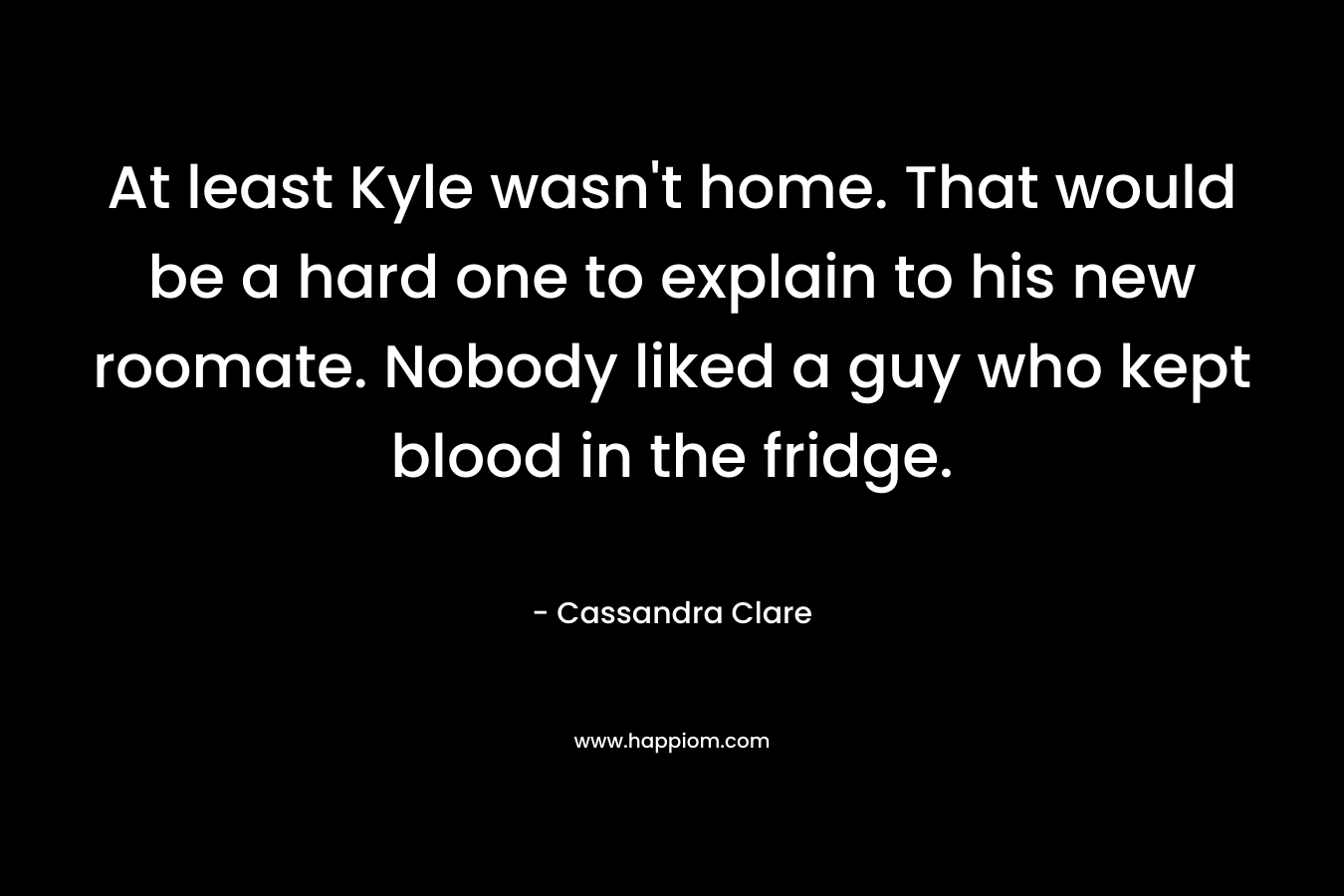 At least Kyle wasn’t home. That would be a hard one to explain to his new roomate. Nobody liked a guy who kept blood in the fridge. – Cassandra Clare