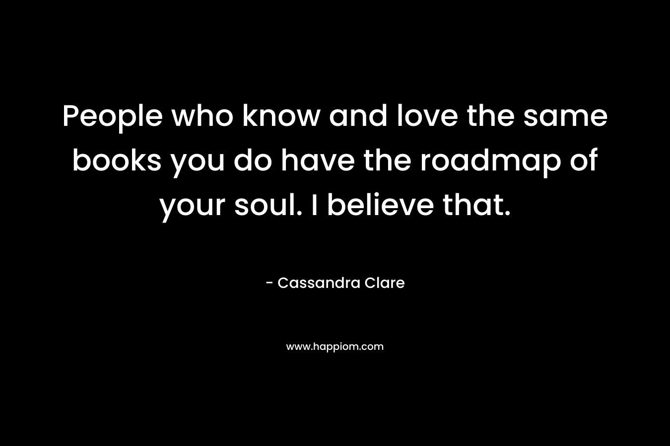 People who know and love the same books you do have the roadmap of your soul. I believe that. – Cassandra Clare