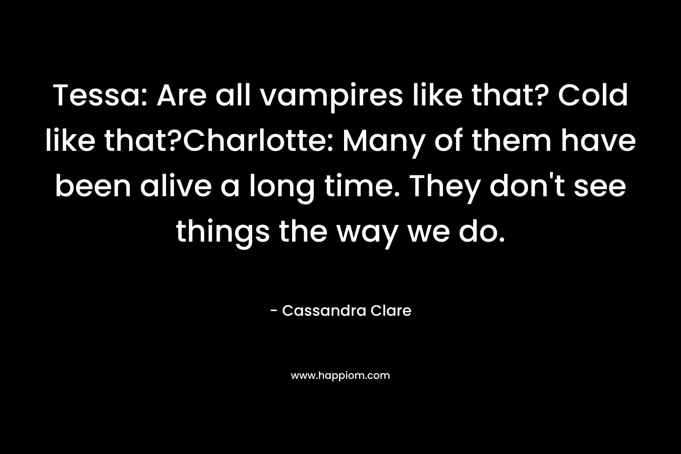 Tessa: Are all vampires like that? Cold like that?Charlotte: Many of them have been alive a long time. They don't see things the way we do.